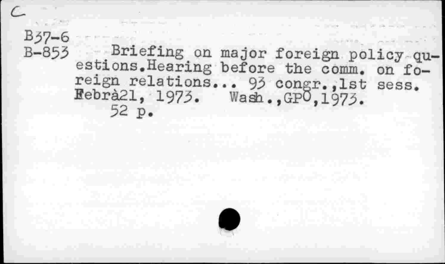 ﻿B^7-6
B-853 Briefing on major foreign policy qu estions.Hearing before the comm, on foreign relations... 93 congr.,1st sess. BebraSl, 197:5. Wash.,GPO,197^.